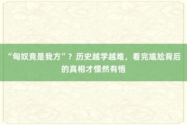 “匈奴竟是我方”？历史越学越难，看完尴尬背后的真相才憬然有悟