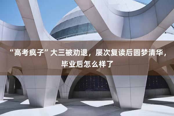“高考疯子”大三被劝退，屡次复读后圆梦清华，毕业后怎么样了