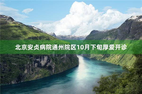 北京安贞病院通州院区10月下旬厚爱开诊