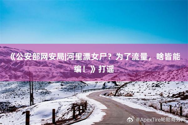 《公安部网安局|河里漂女尸？为了流量，啥皆能编！》打谣