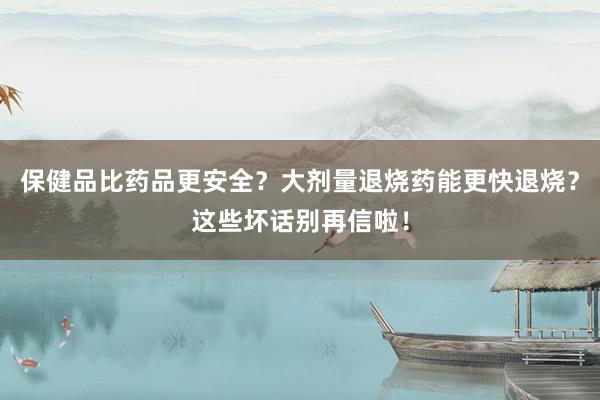 保健品比药品更安全？大剂量退烧药能更快退烧？这些坏话别再信啦！