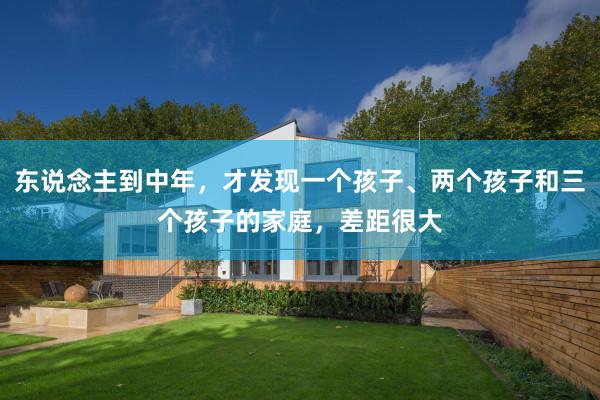 东说念主到中年，才发现一个孩子、两个孩子和三个孩子的家庭，差距很大