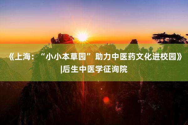 《上海：“小小本草园” 助力中医药文化进校园》|后生中医学征询院