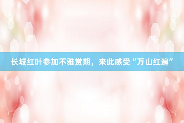 长城红叶参加不雅赏期，来此感受“万山红遍”
