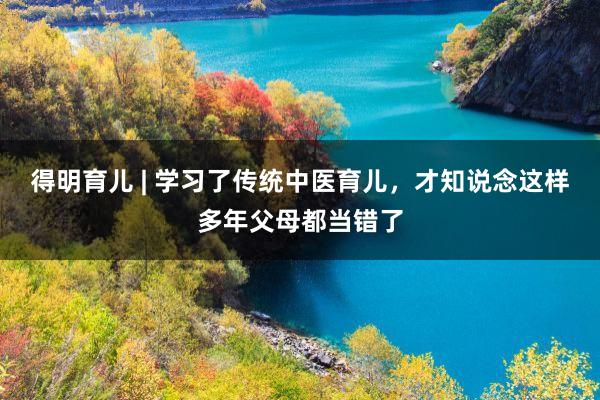 得明育儿 | 学习了传统中医育儿，才知说念这样多年父母都当错了