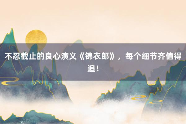 不忍截止的良心演义《锦衣郎》，每个细节齐值得追！