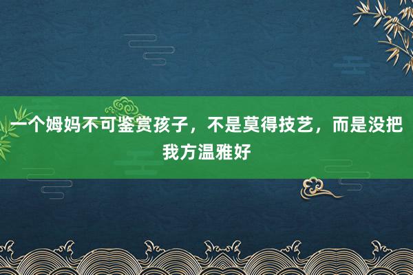 一个姆妈不可鉴赏孩子，不是莫得技艺，而是没把我方温雅好