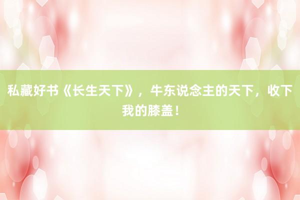 私藏好书《长生天下》，牛东说念主的天下，收下我的膝盖！