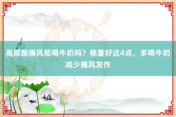 高尿酸痛风能喝牛奶吗？稳重好这4点，多喝牛奶减少痛风发作