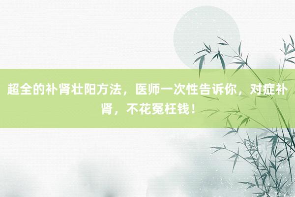 超全的补肾壮阳方法，医师一次性告诉你，对症补肾，不花冤枉钱！