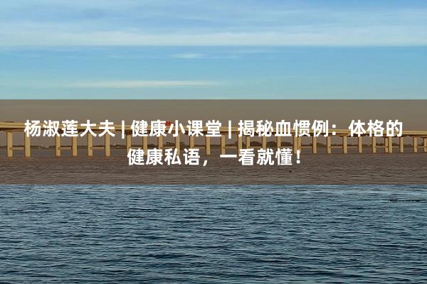 杨淑莲大夫 | 健康小课堂 | 揭秘血惯例：体格的健康私语，一看就懂！