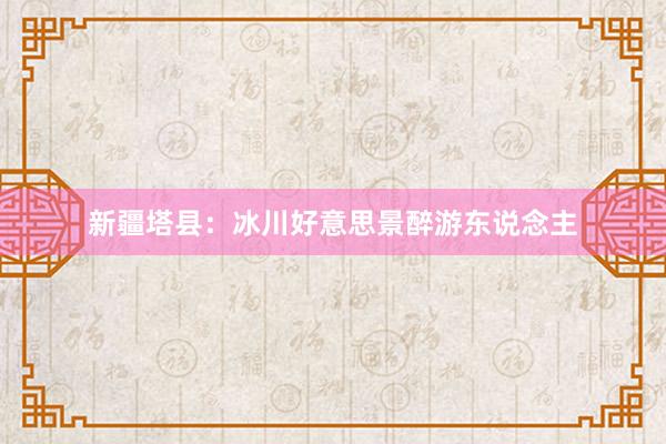 新疆塔县：冰川好意思景醉游东说念主