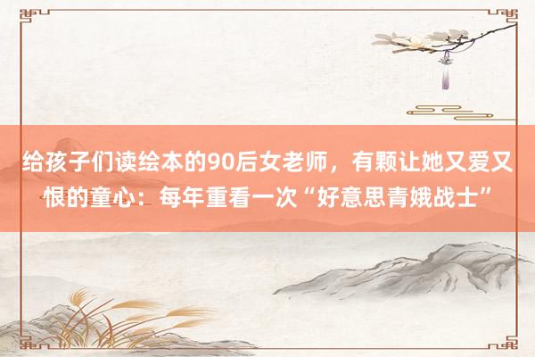 给孩子们读绘本的90后女老师，有颗让她又爱又恨的童心：每年重看一次“好意思青娥战士”