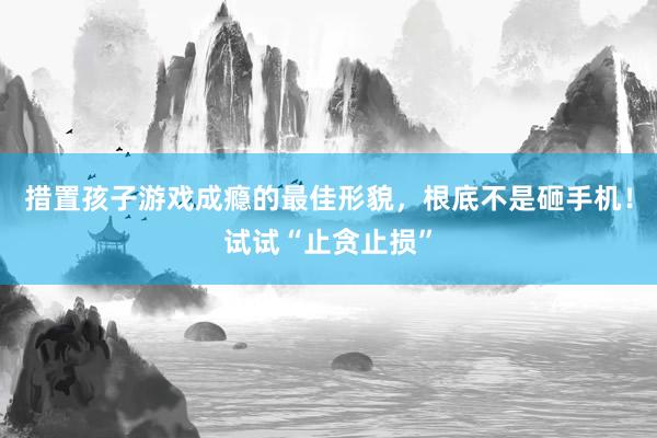 措置孩子游戏成瘾的最佳形貌，根底不是砸手机！试试“止贪止损”