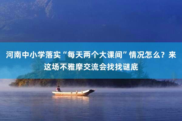 河南中小学落实“每天两个大课间”情况怎么？来这场不雅摩交流会找找谜底