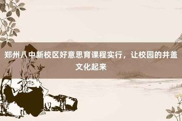 郑州八中新校区好意思育课程实行，让校园的井盖文化起来