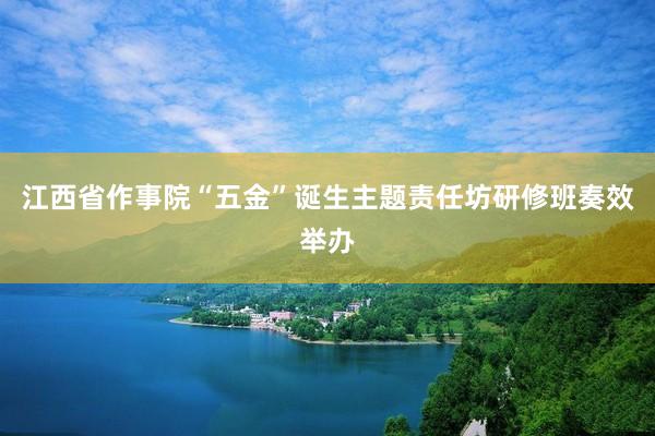 江西省作事院“五金”诞生主题责任坊研修班奏效举办