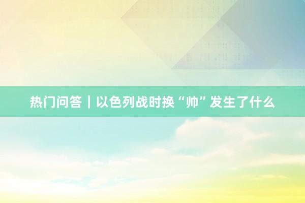 热门问答｜以色列战时换“帅”发生了什么