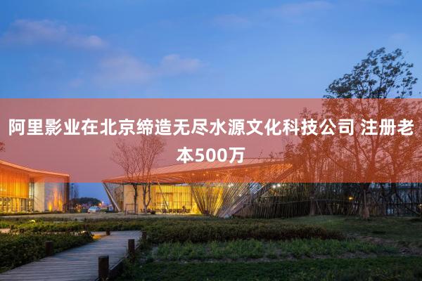 阿里影业在北京缔造无尽水源文化科技公司 注册老本500万