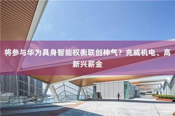 将参与华为具身智能权衡联创神气？兆威机电、高新兴薪金