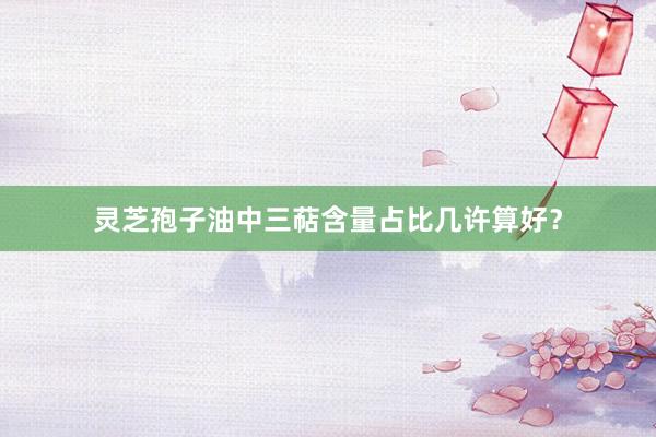 灵芝孢子油中三萜含量占比几许算好？