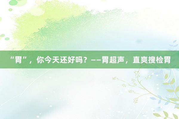 “胃”，你今天还好吗？——胃超声，直爽搜检胃
