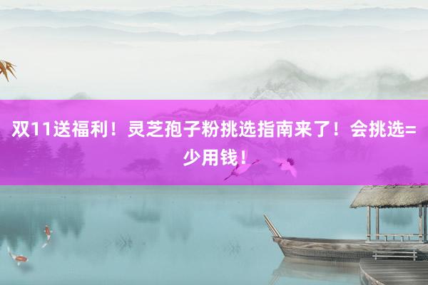 双11送福利！灵芝孢子粉挑选指南来了！会挑选=少用钱！