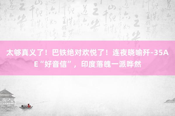 太够真义了！巴铁绝对欢悦了！连夜晓喻歼-35AE“好音信”，印度落魄一派哗然