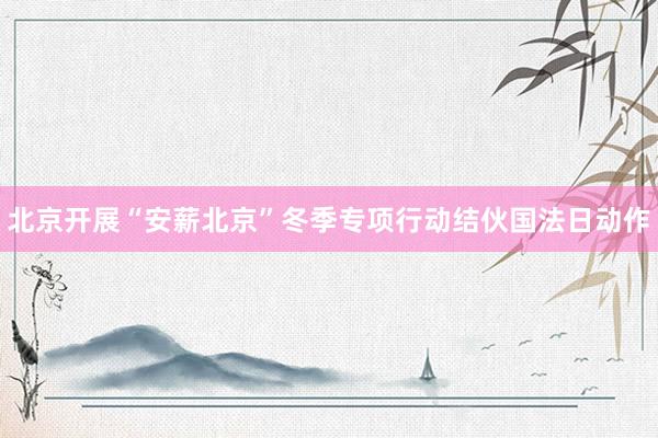 北京开展“安薪北京”冬季专项行动结伙国法日动作