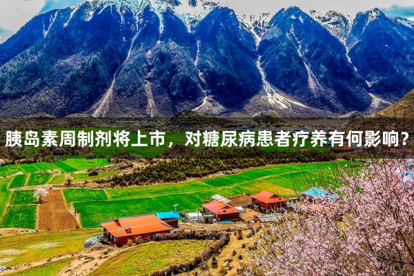 胰岛素周制剂将上市，对糖尿病患者疗养有何影响？