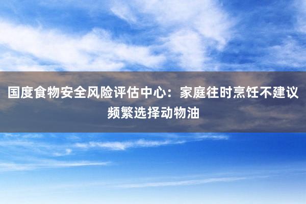 国度食物安全风险评估中心：家庭往时烹饪不建议频繁选择动物油