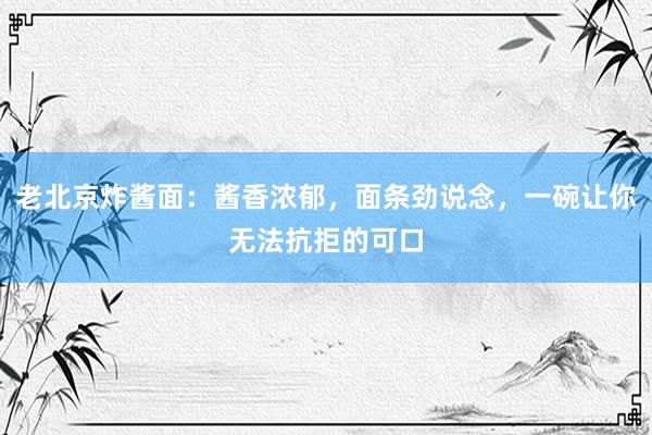 老北京炸酱面：酱香浓郁，面条劲说念，一碗让你无法抗拒的可口