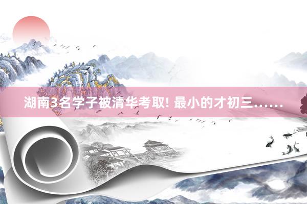 湖南3名学子被清华考取! 最小的才初三……