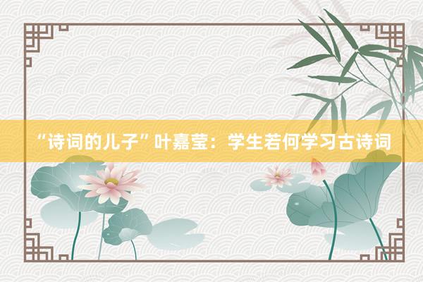 “诗词的儿子”叶嘉莹：学生若何学习古诗词