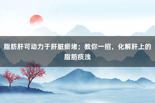 脂肪肝可动力于肝脏瘀堵；教你一招，化解肝上的脂肪痰浊