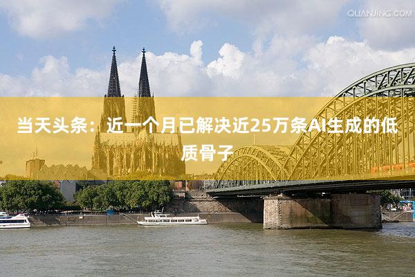 当天头条：近一个月已解决近25万条AI生成的低质骨子