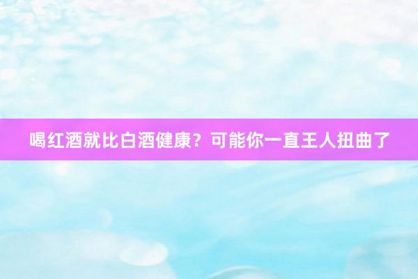 喝红酒就比白酒健康？可能你一直王人扭曲了