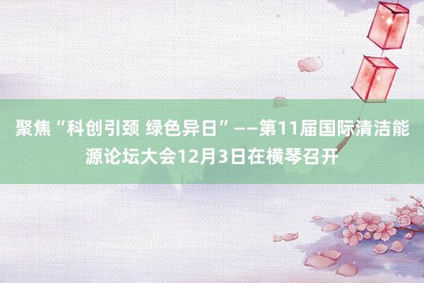 聚焦“科创引颈 绿色异日”——第11届国际清洁能源论坛大会12月3日在横琴召开