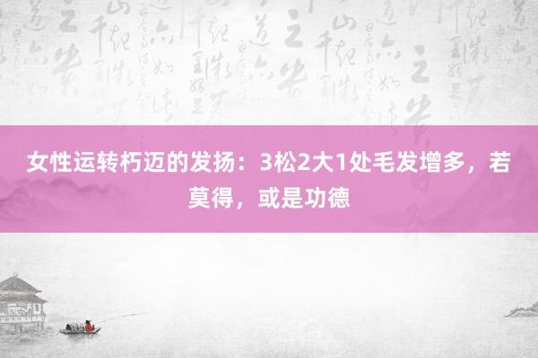 女性运转朽迈的发扬：3松2大1处毛发增多，若莫得，或是功德