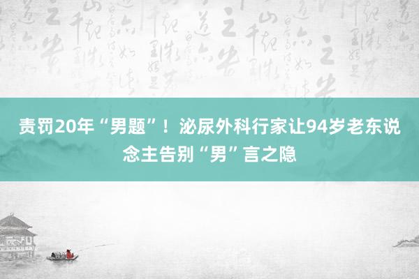 责罚20年“男题”！泌尿外科行家让94岁老东说念主告别“男”言之隐
