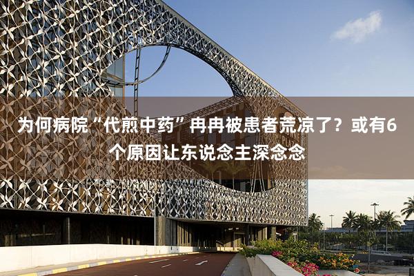为何病院“代煎中药”冉冉被患者荒凉了？或有6个原因让东说念主深念念