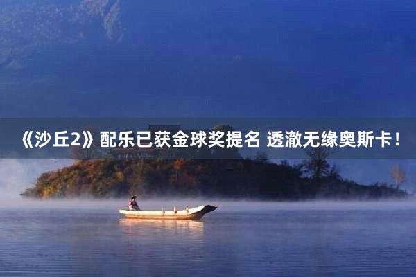 《沙丘2》配乐已获金球奖提名 透澈无缘奥斯卡！