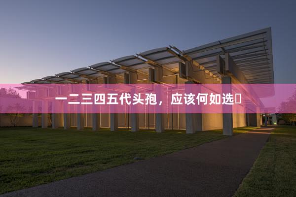 一二三四五代头孢，应该何如选❓